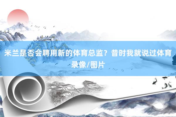 米兰是否会聘用新的体育总监？昔时我就说过体育录像/图片