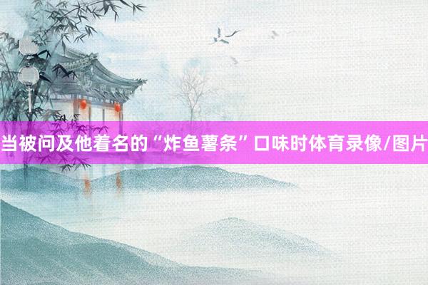 当被问及他着名的“炸鱼薯条”口味时体育录像/图片