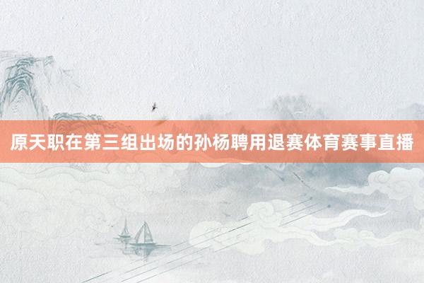 原天职在第三组出场的孙杨聘用退赛体育赛事直播