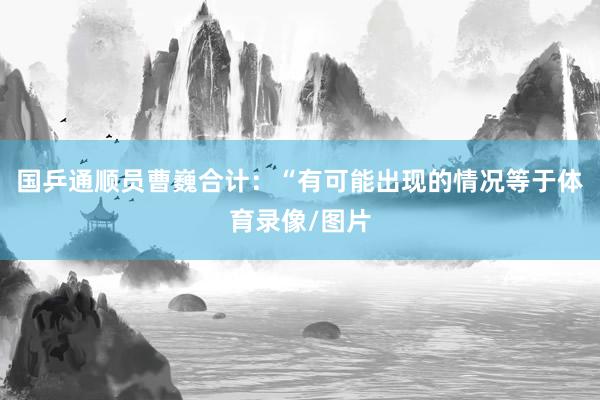 国乒通顺员曹巍合计：“有可能出现的情况等于体育录像/图片