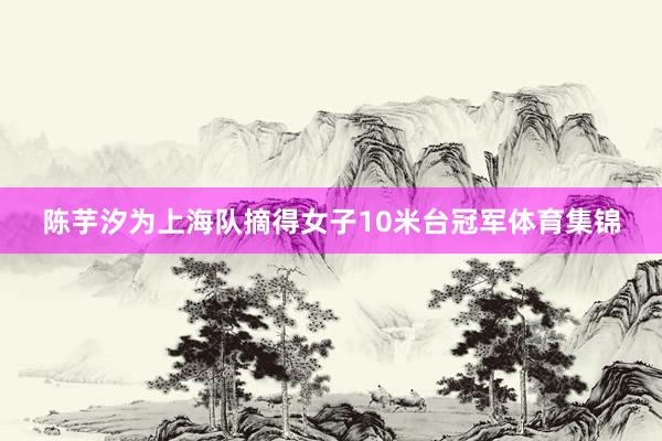 陈芋汐为上海队摘得女子10米台冠军体育集锦