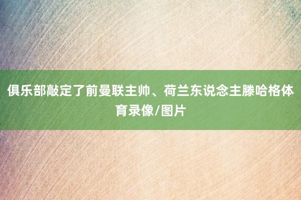 俱乐部敲定了前曼联主帅、荷兰东说念主滕哈格体育录像/图片