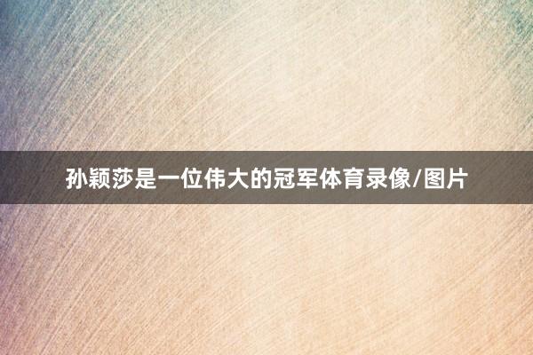 孙颖莎是一位伟大的冠军体育录像/图片