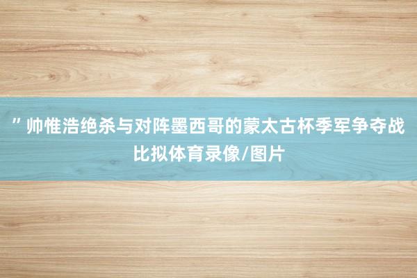 ”帅惟浩绝杀与对阵墨西哥的蒙太古杯季军争夺战比拟体育录像/图片