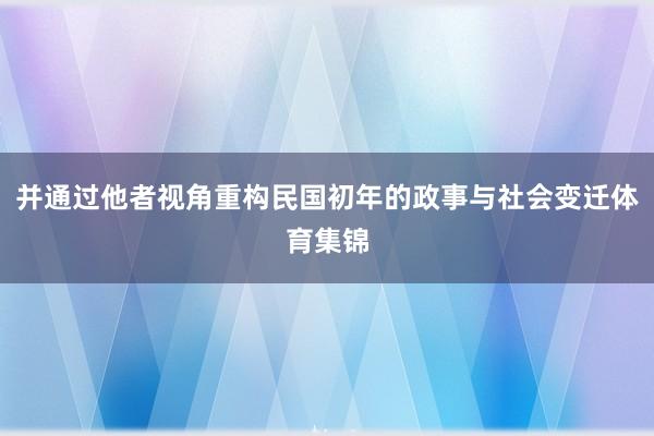 并通过他者视角重构民国初年的政事与社会变迁体育集锦