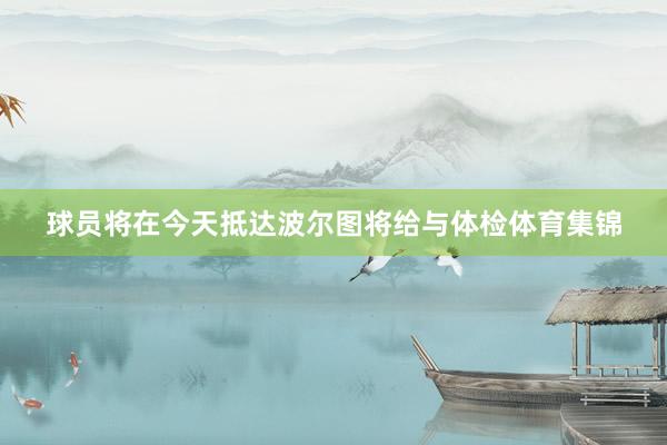 球员将在今天抵达波尔图将给与体检体育集锦