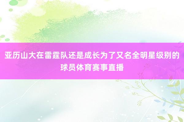 亚历山大在雷霆队还是成长为了又名全明星级别的球员体育赛事直播