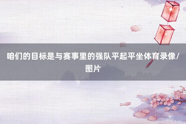 咱们的目标是与赛事里的强队平起平坐体育录像/图片