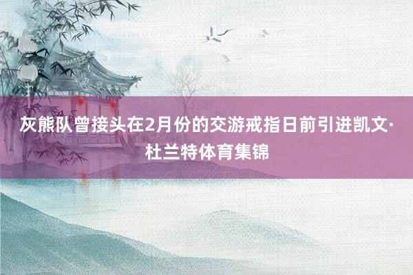 灰熊队曾接头在2月份的交游戒指日前引进凯文·杜兰特体育集锦