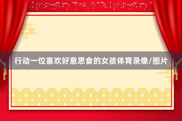 行动一位喜欢好意思食的女孩体育录像/图片