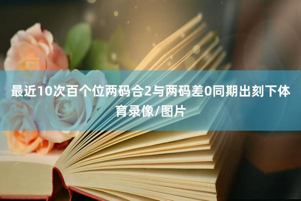 最近10次百个位两码合2与两码差0同期出刻下体育录像/图片