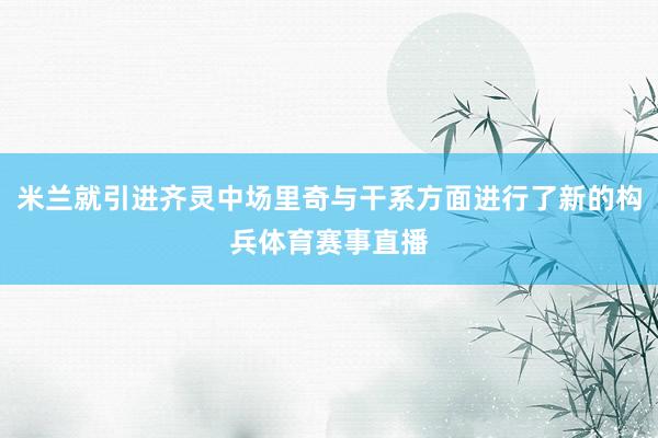 米兰就引进齐灵中场里奇与干系方面进行了新的构兵体育赛事直播
