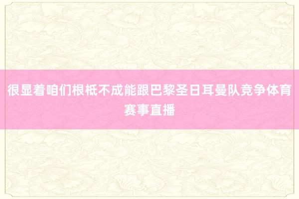 很显着咱们根柢不成能跟巴黎圣日耳曼队竞争体育赛事直播