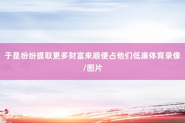 于是纷纷提取更多财富来顺便占他们低廉体育录像/图片