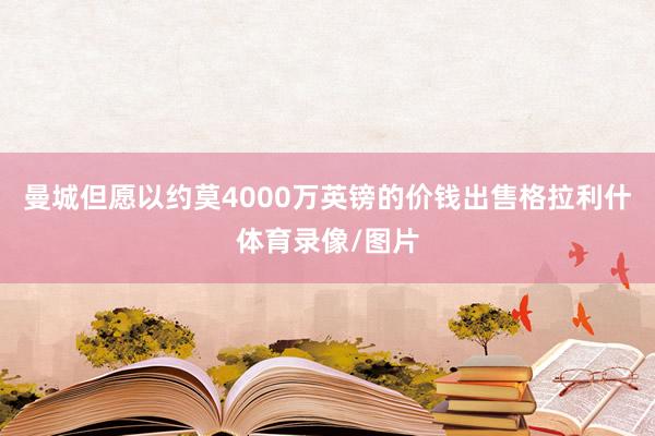 曼城但愿以约莫4000万英镑的价钱出售格拉利什体育录像/图片
