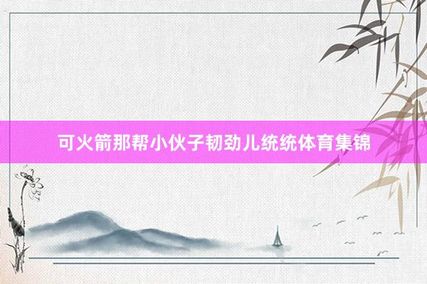 可火箭那帮小伙子韧劲儿统统体育集锦