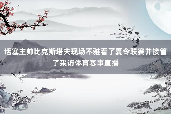 活塞主帅比克斯塔夫现场不雅看了夏令联赛并接管了采访体育赛事直播