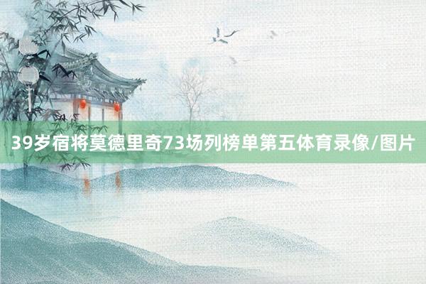 39岁宿将莫德里奇73场列榜单第五体育录像/图片