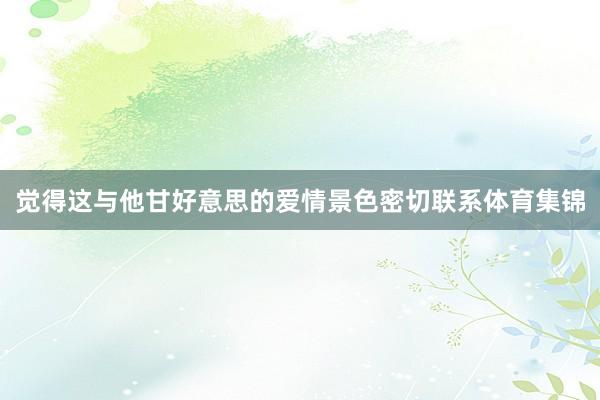 觉得这与他甘好意思的爱情景色密切联系体育集锦
