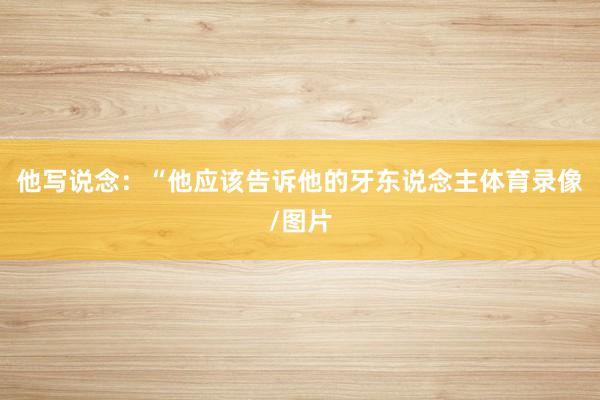 他写说念：“他应该告诉他的牙东说念主体育录像/图片