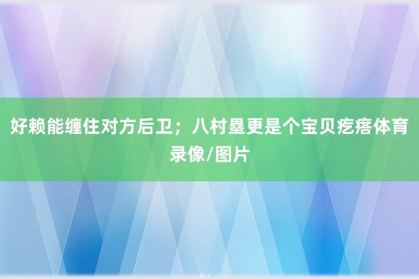 好赖能缠住对方后卫;八村塁更是个宝贝疙瘩体育录像/图片
