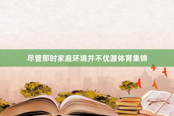 尽管那时家庭环境并不优渥体育集锦
