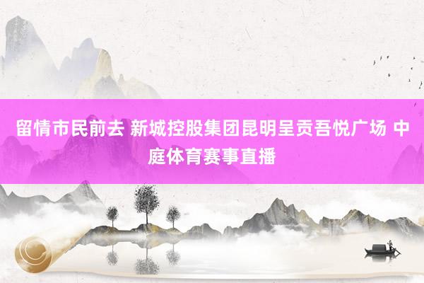 留情市民前去 新城控股集团昆明呈贡吾悦广场 中庭体育赛事直播