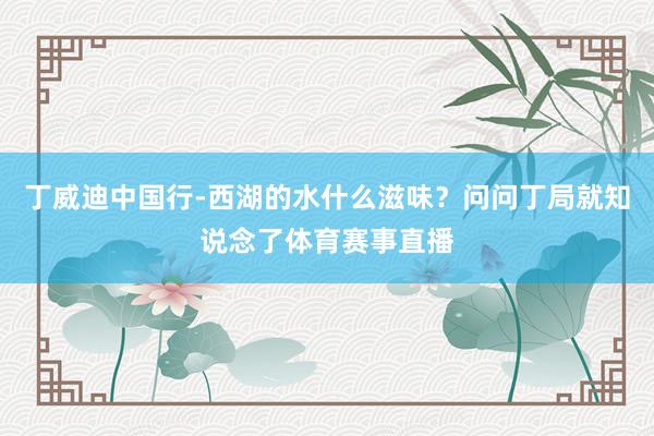 丁威迪中国行-西湖的水什么滋味?问问丁局就知说念了体育赛事直播