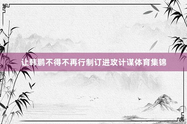 让韩鹏不得不再行制订进攻计谋体育集锦