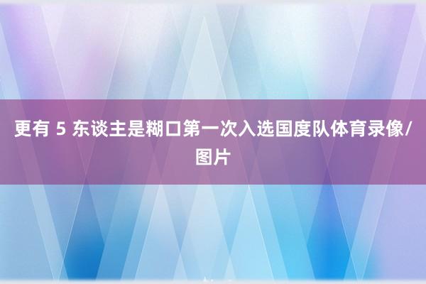更有 5 东谈主是糊口第一次入选国度队体育录像/图片