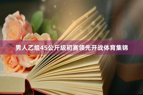 男人乙组45公斤级初赛领先开战体育集锦