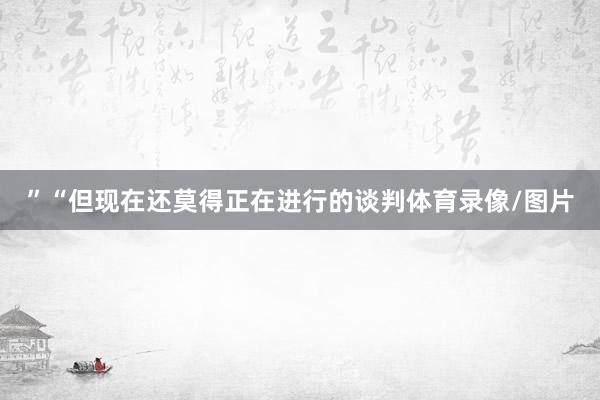 ”“但现在还莫得正在进行的谈判体育录像/图片