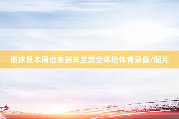 而球员本周也来到米兰禁受体检体育录像/图片