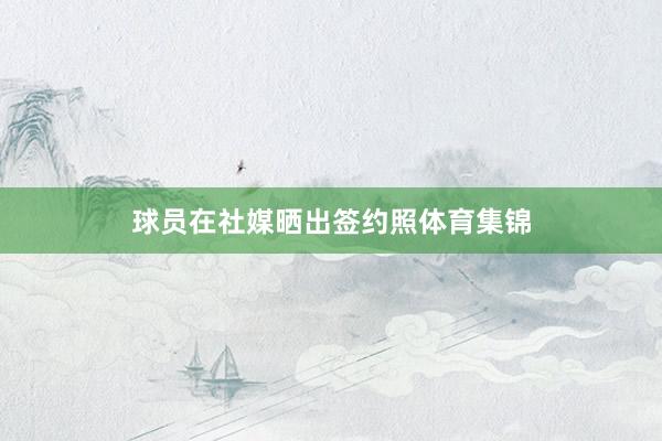 球员在社媒晒出签约照体育集锦