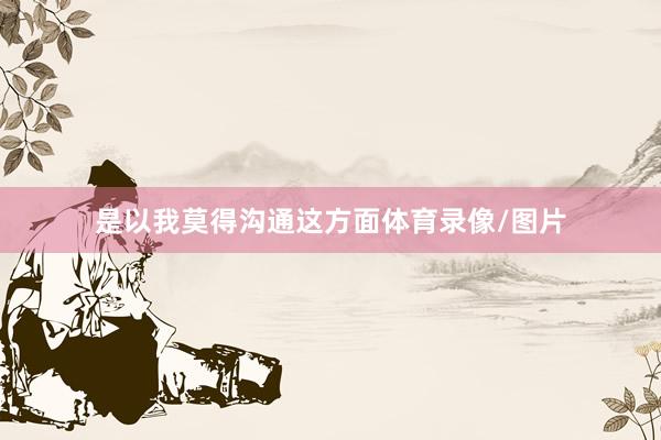 是以我莫得沟通这方面体育录像/图片