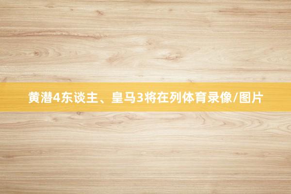 黄潜4东谈主、皇马3将在列体育录像/图片