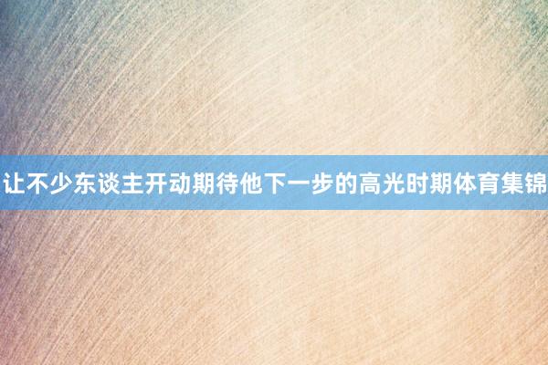 让不少东谈主开动期待他下一步的高光时期体育集锦