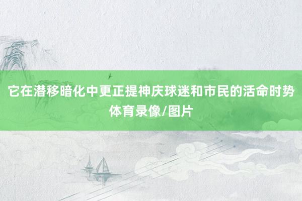 它在潜移暗化中更正提神庆球迷和市民的活命时势体育录像/图片