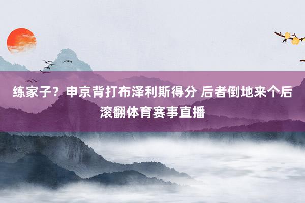 练家子？申京背打布泽利斯得分 后者倒地来个后滚翻体育赛事直播