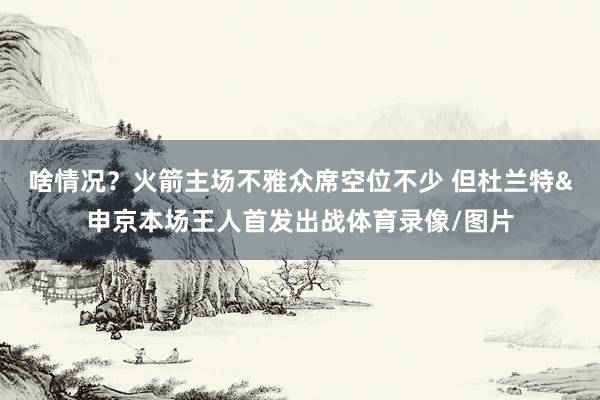 啥情况？火箭主场不雅众席空位不少 但杜兰特&申京本场王人首发出战体育录像/图片