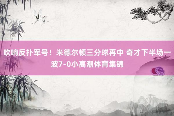 吹响反扑军号！米德尔顿三分球再中 奇才下半场一波7-0小高潮体育集锦