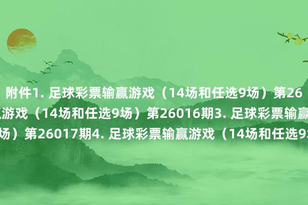 附件　　1. 足球彩票输赢游戏（14场和任选9场）第26015期　　2. 足球彩票输赢游戏（14场和任选9场）第26016期　　3. 足球彩票输赢游戏（14场和任选9场）第26017期　　4. 足球彩票输赢游戏（14场和任选9场）第26018期　　5. 足球彩票输赢游戏（14场和任选9场）第26019期　　6. 足球彩票输赢游戏（14场和任选9场）第26020期　　7. 足球彩票6场半全场输赢游戏第26018期　　8. 足球彩票6场半全场输赢游戏第26019期　　9. 足球彩票6场半全场输赢游戏第26020期　　10. 足球彩票6场半全场输赢游戏第26021期　　11. 足球彩票6场半全场输赢游戏第26022期　　12. 足球彩票6场半全场输赢游戏第26023期　　13. 足球彩票4场进球游戏第26018期　　14. 足球彩票4场进球游戏第26019期　　15. 足球彩票4场进球游戏第26020期　　16. 足球彩票4场进球游戏第26021期　　17. 足球彩票4场进球游戏第26022期　　18. 足球彩票4场进球游戏第26023期　　国度体育总局体育彩票贬责中心　　2026年01月20日　　附件1. 足球彩票输赢游戏（14场和任选9场）第26015期　　附件2. 足球彩票输赢游戏（14场和任选9场）第26016期　　附件3. 足球彩票输赢游戏（14场和任选9场）第26017期　　附件4. 足球彩票输赢游戏（14场和任选9场）第26018期　　附件5. 足球彩票输赢游戏（14场和任选9场）第26019期　　附件6. 足球彩票输赢游戏（14场和任选9场）第26020期　　附件7. 足球彩票6场半全场输赢游戏第26018期　　附件8. 足球彩票6场半全场输赢游戏第26019期　　附件9. 足球彩票6场半全场输赢游戏第26020期　　附件10. 足球彩票6场半全场输赢游戏第26021期　　附件11. 足球彩票6场半全场输赢游戏第26022期　　附件12. 足球彩票6场半全场输赢游戏第26023期　　附件13. 足球彩票4场进球游戏第26018期　　附件14. 足球彩票4场进球游戏第26019期　　附件15. 足球彩票4场进球游戏第26020期　　附件16. 足球彩票4场进球游戏第26021期　　附件17. 足球彩票4场进球游戏第26022期　　附件18. 足球彩票4场进球游戏第26023期															                沙巴体育网体育信息