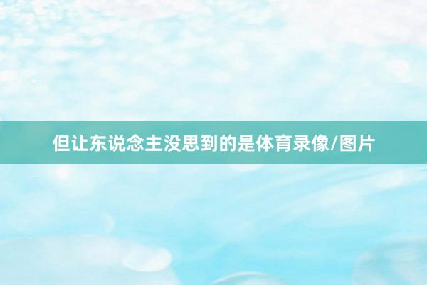 但让东说念主没思到的是体育录像/图片