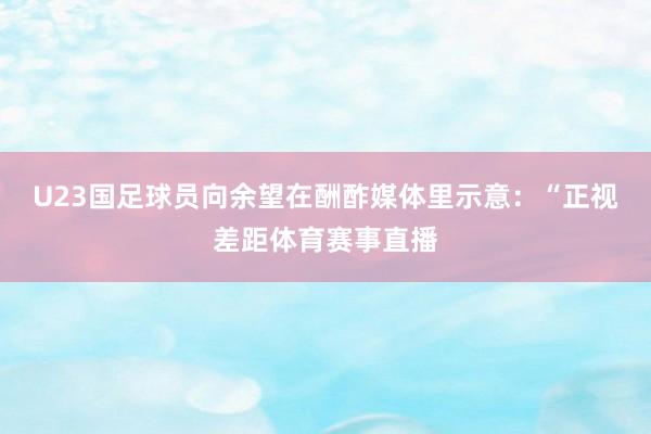 U23国足球员向余望在酬酢媒体里示意：“正视差距体育赛事直播
