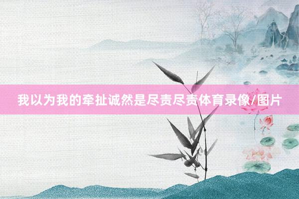 我以为我的牵扯诚然是尽责尽责体育录像/图片