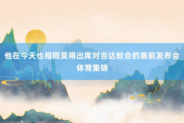 他在今天也相同莫得出席对吉达蚁合的赛前发布会体育集锦