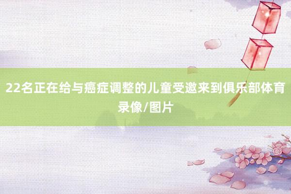 22名正在给与癌症调整的儿童受邀来到俱乐部体育录像/图片