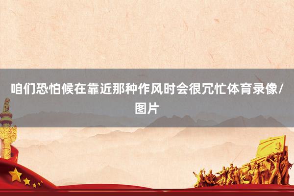 咱们恐怕候在靠近那种作风时会很冗忙体育录像/图片