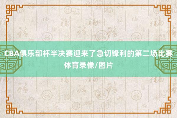 CBA俱乐部杯半决赛迎来了急切锋利的第二场比赛体育录像/图片