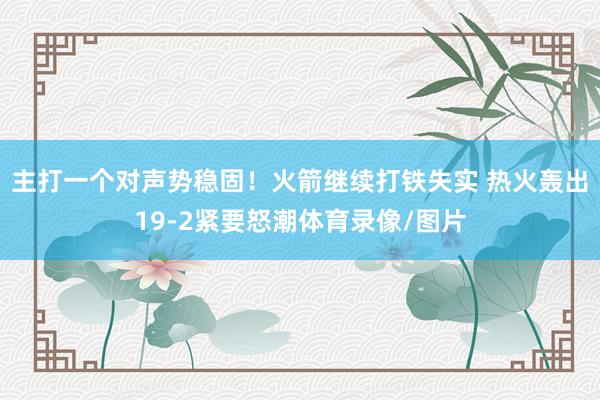 主打一个对声势稳固！火箭继续打铁失实 热火轰出19-2紧要怒潮体育录像/图片